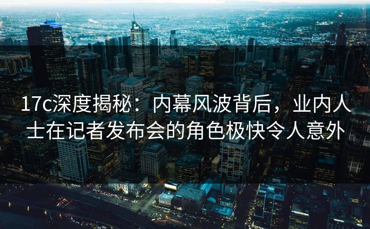 17c深度揭秘：内幕风波背后，业内人士在记者发布会的角色极快令人意外