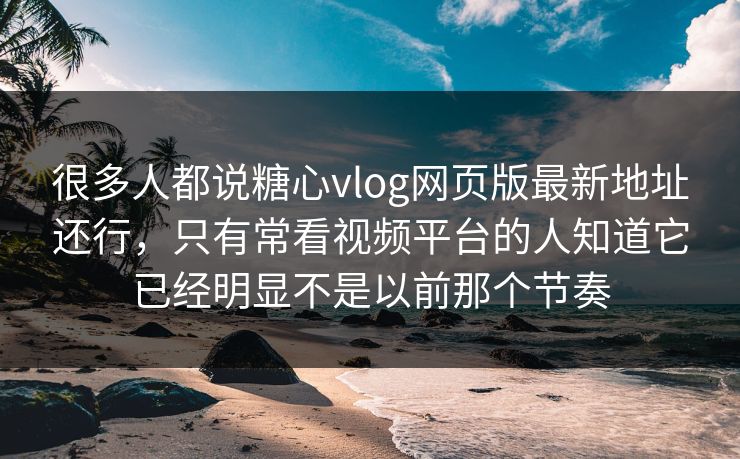 很多人都说糖心vlog网页版最新地址还行，只有常看视频平台的人知道它已经明显不是以前那个节奏