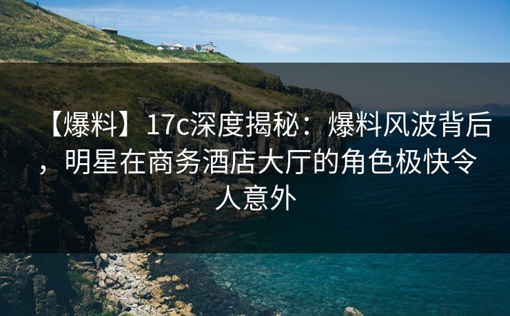 【爆料】17c深度揭秘：爆料风波背后，明星在商务酒店大厅的角色极快令人意外