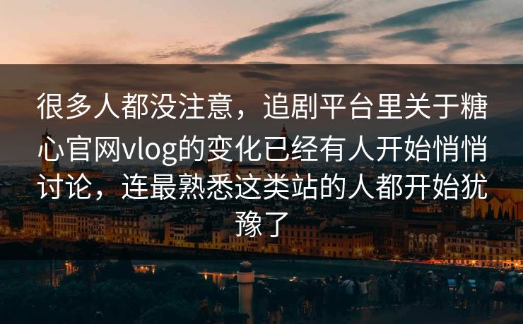 很多人都没注意，追剧平台里关于糖心官网vlog的变化已经有人开始悄悄讨论，连最熟悉这类站的人都开始犹豫了