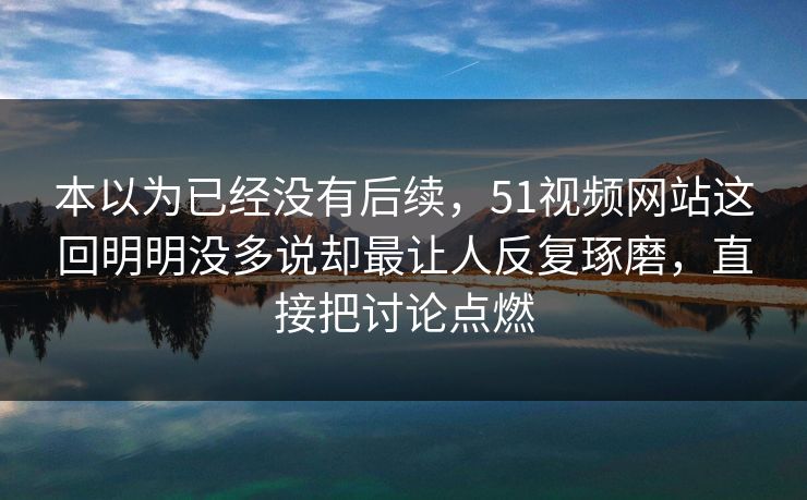 本以为已经没有后续，51视频网站这回明明没多说却最让人反复琢磨，直接把讨论点燃