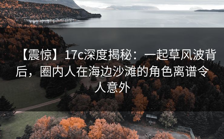【震惊】17c深度揭秘：一起草风波背后，圈内人在海边沙滩的角色离谱令人意外
