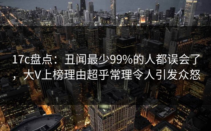 17c盘点：丑闻最少99%的人都误会了，大V上榜理由超乎常理令人引发众怒