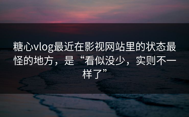 糖心vlog最近在影视网站里的状态最怪的地方，是“看似没少，实则不一样了”