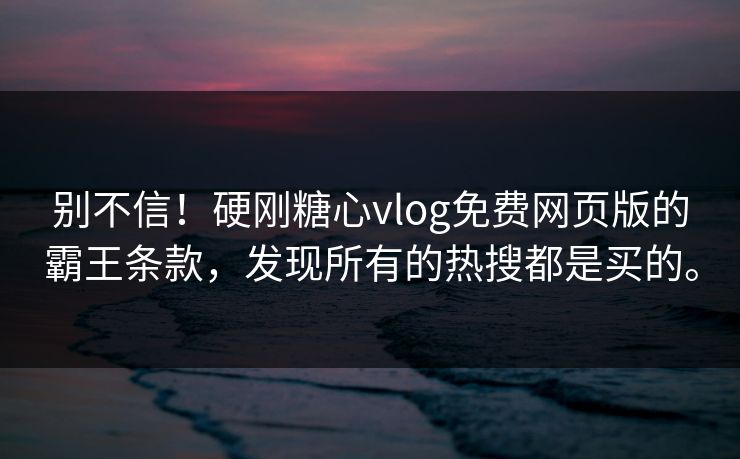 别不信！硬刚糖心vlog免费网页版的霸王条款，发现所有的热搜都是买的。