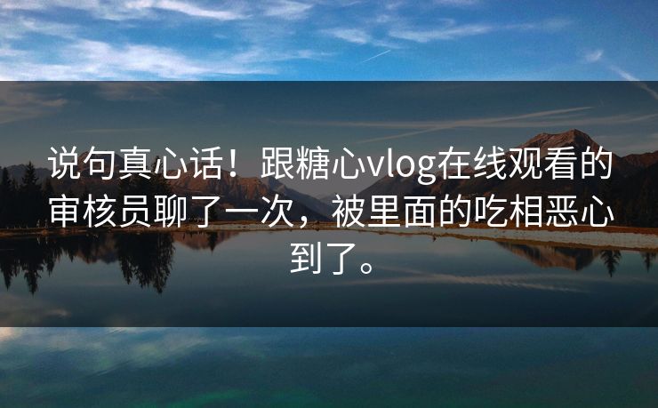 说句真心话！跟糖心vlog在线观看的审核员聊了一次，被里面的吃相恶心到了。
