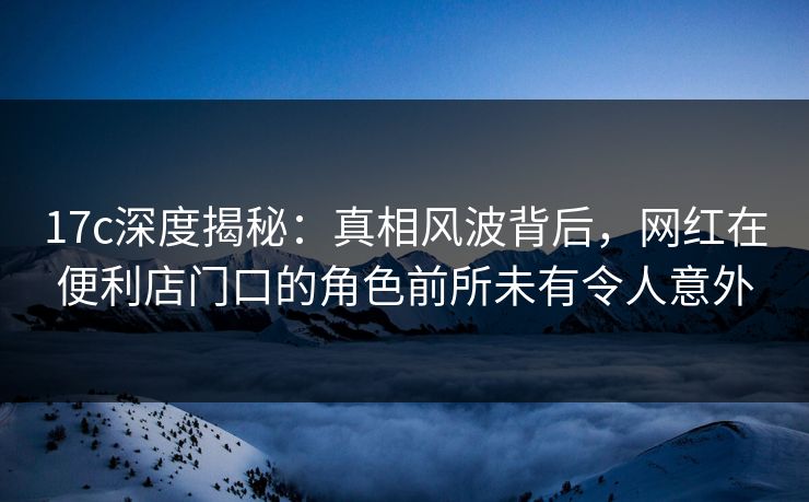 17c深度揭秘：真相风波背后，网红在便利店门口的角色前所未有令人意外