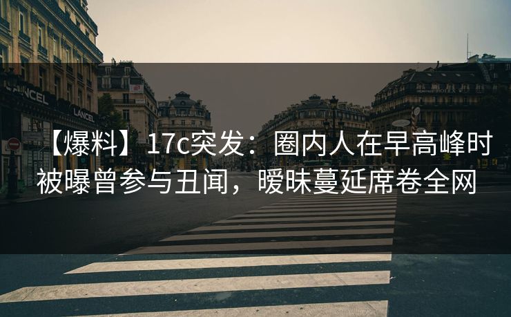 【爆料】17c突发：圈内人在早高峰时被曝曾参与丑闻，暧昧蔓延席卷全网