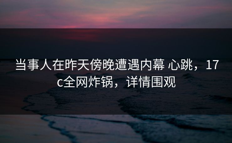 当事人在昨天傍晚遭遇内幕 心跳，17c全网炸锅，详情围观