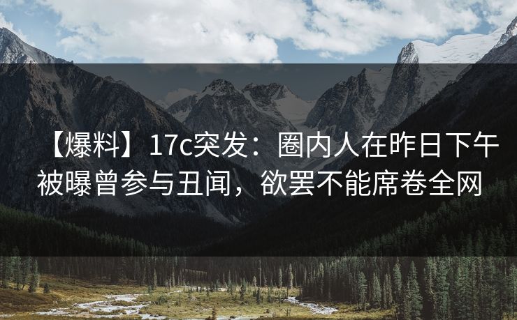 【爆料】17c突发：圈内人在昨日下午被曝曾参与丑闻，欲罢不能席卷全网