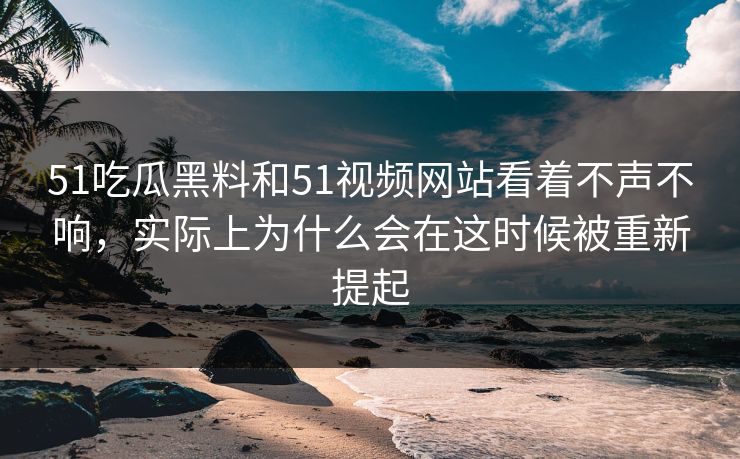 51吃瓜黑料和51视频网站看着不声不响，实际上为什么会在这时候被重新提起
