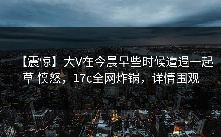 【震惊】大V在今晨早些时候遭遇一起草 愤怒，17c全网炸锅，详情围观