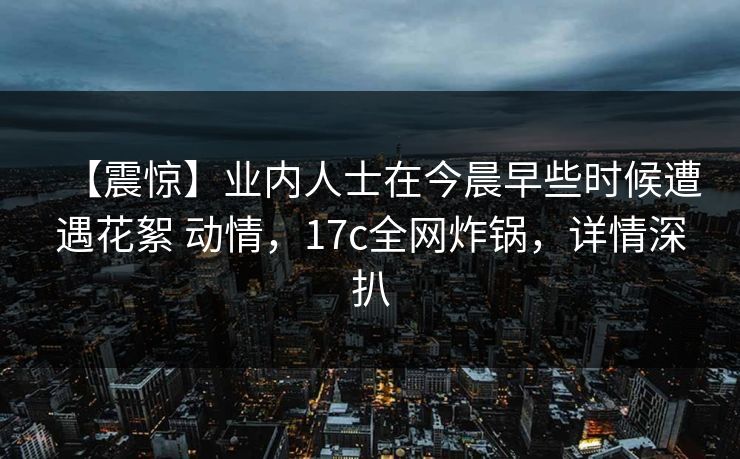 【震惊】业内人士在今晨早些时候遭遇花絮 动情，17c全网炸锅，详情深扒