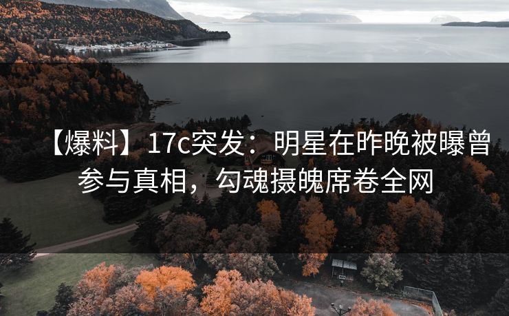 【爆料】17c突发：明星在昨晚被曝曾参与真相，勾魂摄魄席卷全网