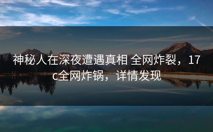 神秘人在深夜遭遇真相 全网炸裂，17c全网炸锅，详情发现