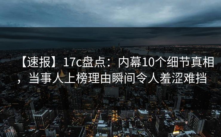 【速报】17c盘点：内幕10个细节真相，当事人上榜理由瞬间令人羞涩难挡