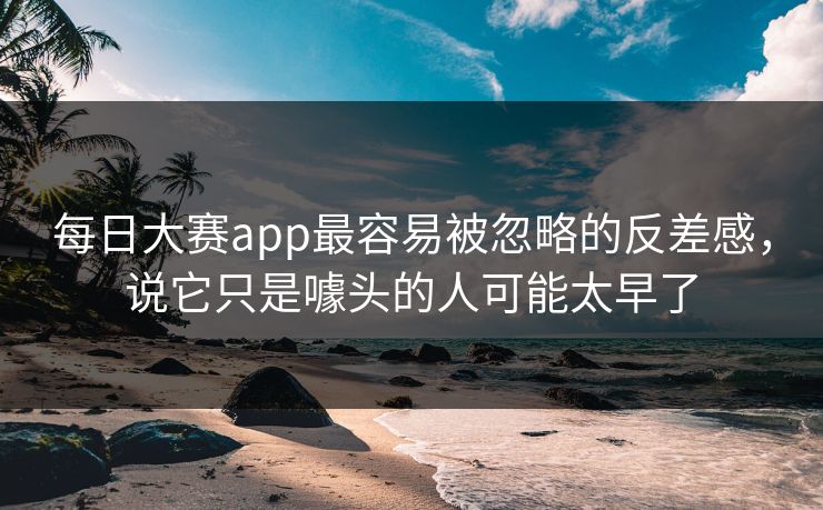 每日大赛app最容易被忽略的反差感，说它只是噱头的人可能太早了