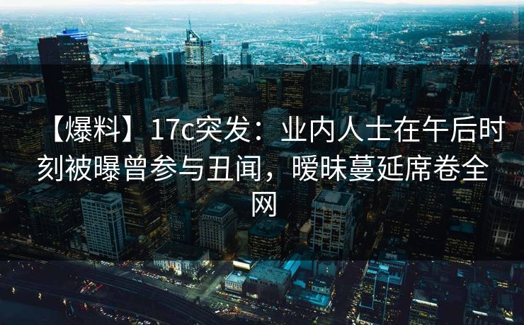 【爆料】17c突发：业内人士在午后时刻被曝曾参与丑闻，暧昧蔓延席卷全网