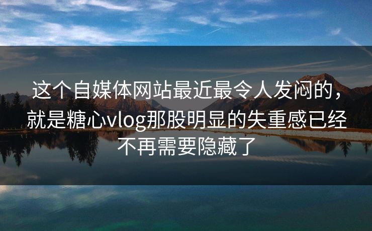 这个自媒体网站最近最令人发闷的，就是糖心vlog那股明显的失重感已经不再需要隐藏了