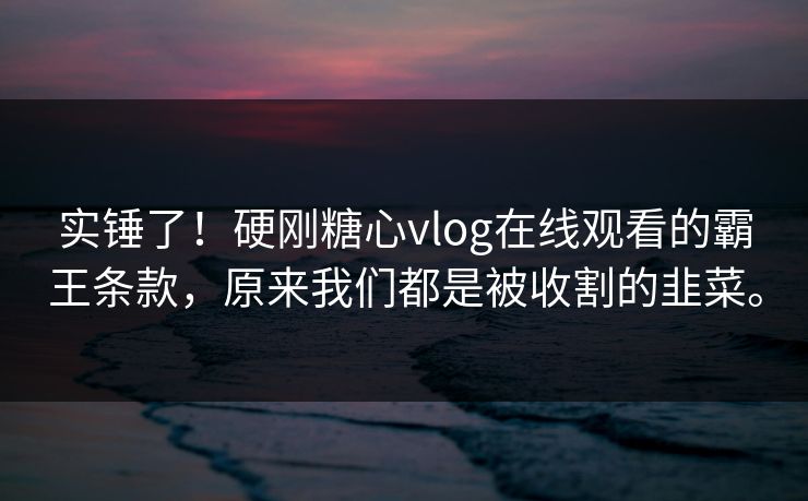 实锤了！硬刚糖心vlog在线观看的霸王条款，原来我们都是被收割的韭菜。