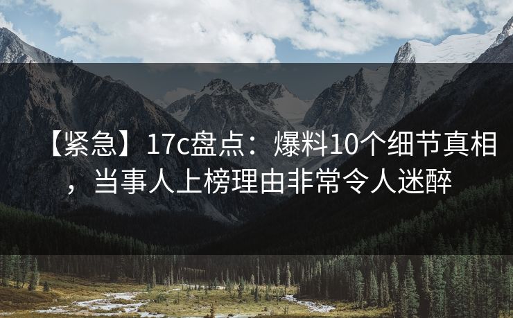 【紧急】17c盘点：爆料10个细节真相，当事人上榜理由非常令人迷醉