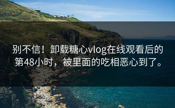 别不信！卸载糖心vlog在线观看后的第48小时，被里面的吃相恶心到了。