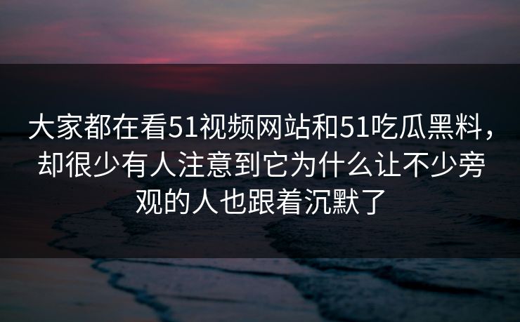 大家都在看51视频网站和51吃瓜黑料，却很少有人注意到它为什么让不少旁观的人也跟着沉默了