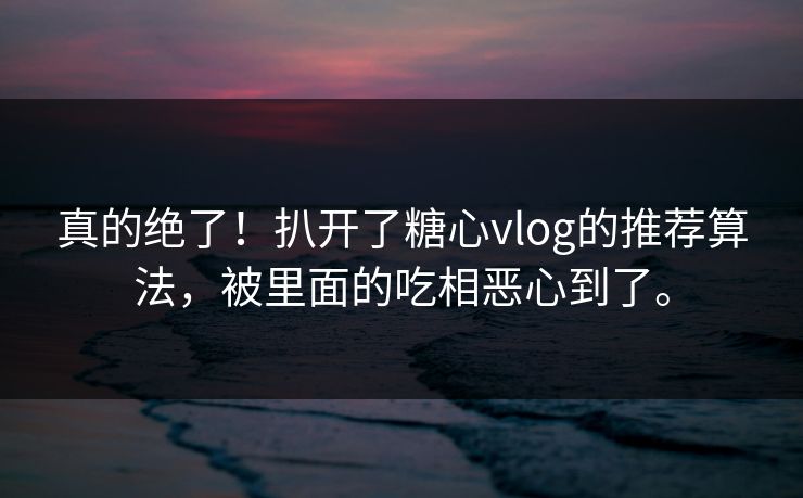 真的绝了！扒开了糖心vlog的推荐算法，被里面的吃相恶心到了。