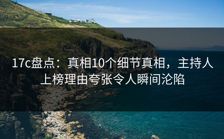 17c盘点：真相10个细节真相，主持人上榜理由夸张令人瞬间沦陷