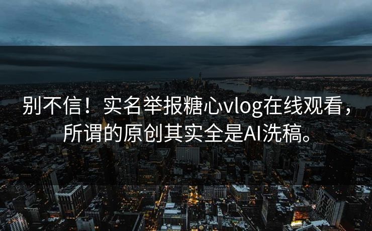 别不信！实名举报糖心vlog在线观看，所谓的原创其实全是AI洗稿。