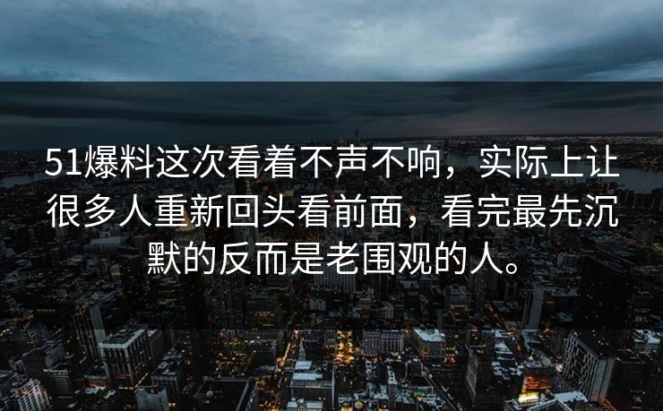 51爆料这次看着不声不响，实际上让很多人重新回头看前面，看完最先沉默的反而是老围观的人。
