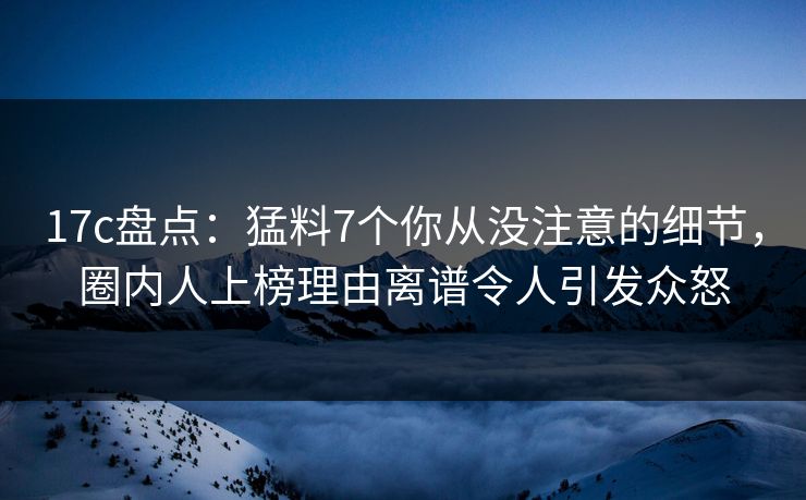 17c盘点：猛料7个你从没注意的细节，圈内人上榜理由离谱令人引发众怒