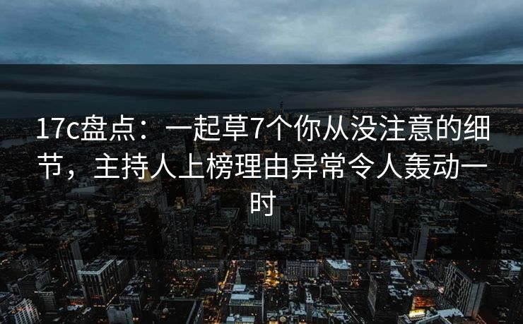 17c盘点：一起草7个你从没注意的细节，主持人上榜理由异常令人轰动一时