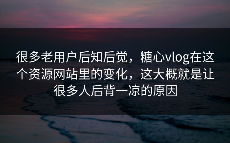 很多老用户后知后觉，糖心vlog在这个资源网站里的变化，这大概就是让很多人后背一凉的原因