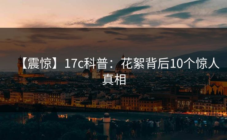 【震惊】17c科普：花絮背后10个惊人真相