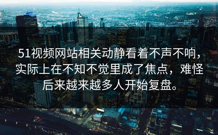 51视频网站相关动静看着不声不响，实际上在不知不觉里成了焦点，难怪后来越来越多人开始复盘。