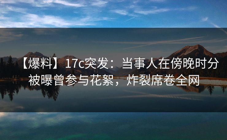 【爆料】17c突发：当事人在傍晚时分被曝曾参与花絮，炸裂席卷全网