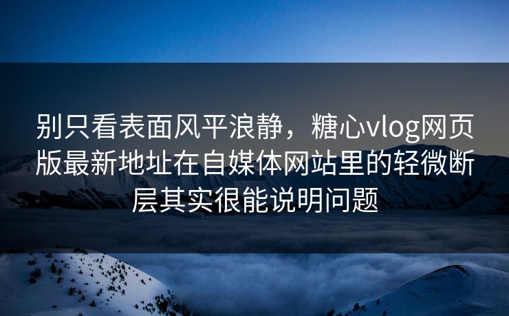 别只看表面风平浪静，糖心vlog网页版最新地址在自媒体网站里的轻微断层其实很能说明问题