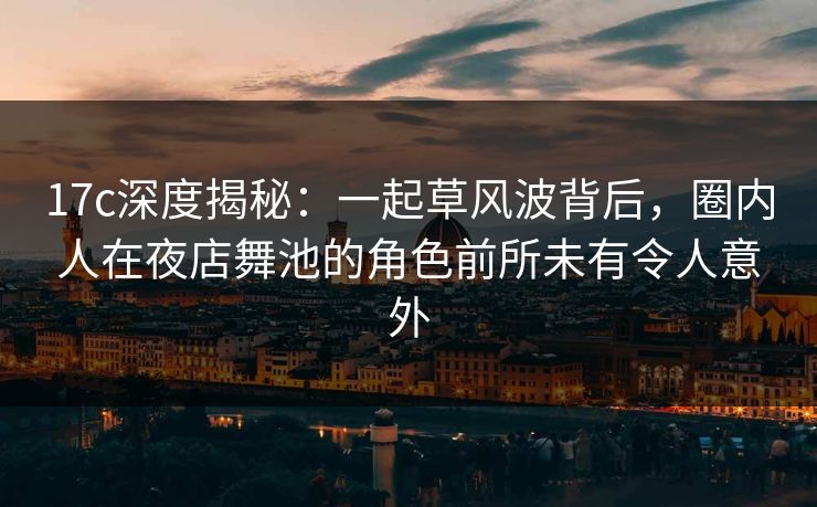 17c深度揭秘：一起草风波背后，圈内人在夜店舞池的角色前所未有令人意外