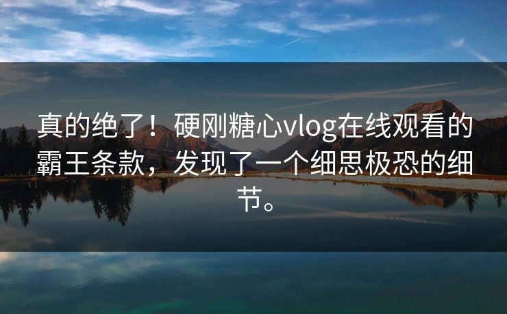 真的绝了！硬刚糖心vlog在线观看的霸王条款，发现了一个细思极恐的细节。