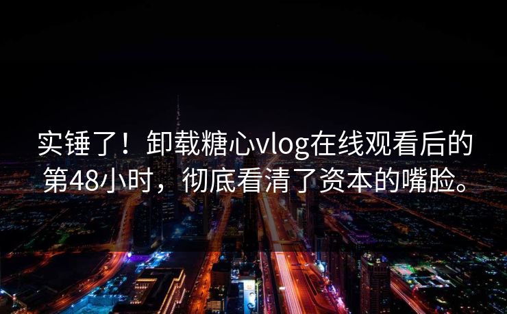 实锤了！卸载糖心vlog在线观看后的第48小时，彻底看清了资本的嘴脸。