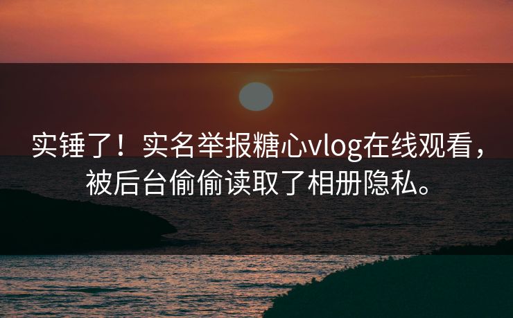 实锤了！实名举报糖心vlog在线观看，被后台偷偷读取了相册隐私。