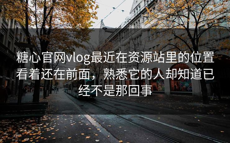 糖心官网vlog最近在资源站里的位置看着还在前面，熟悉它的人却知道已经不是那回事