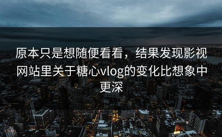 原本只是想随便看看，结果发现影视网站里关于糖心vlog的变化比想象中更深