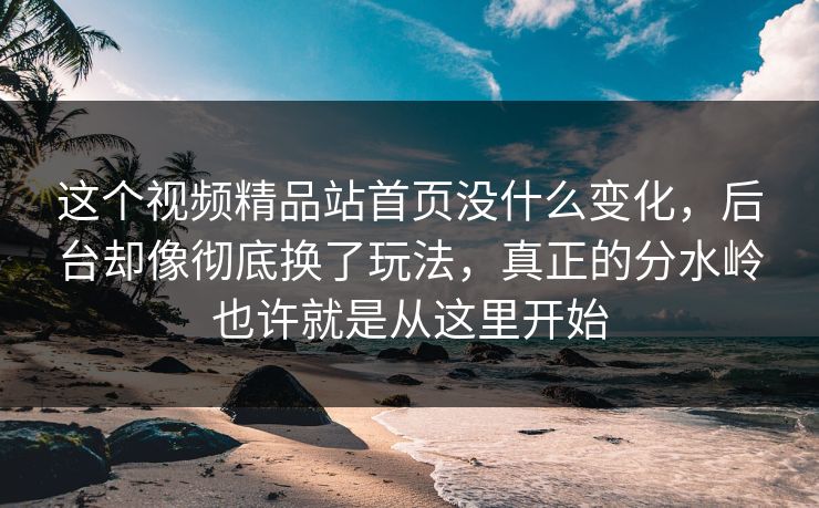 这个视频精品站首页没什么变化，后台却像彻底换了玩法，真正的分水岭也许就是从这里开始