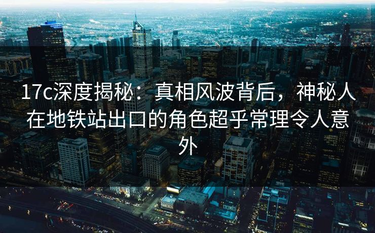 17c深度揭秘：真相风波背后，神秘人在地铁站出口的角色超乎常理令人意外