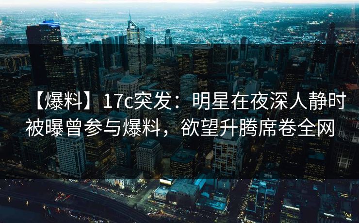 【爆料】17c突发：明星在夜深人静时被曝曾参与爆料，欲望升腾席卷全网