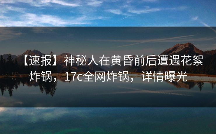 【速报】神秘人在黄昏前后遭遇花絮 炸锅，17c全网炸锅，详情曝光