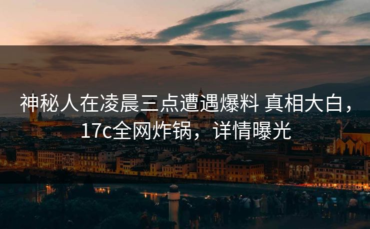 神秘人在凌晨三点遭遇爆料 真相大白，17c全网炸锅，详情曝光