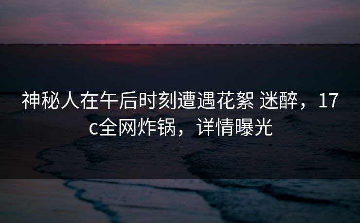 神秘人在午后时刻遭遇花絮 迷醉，17c全网炸锅，详情曝光